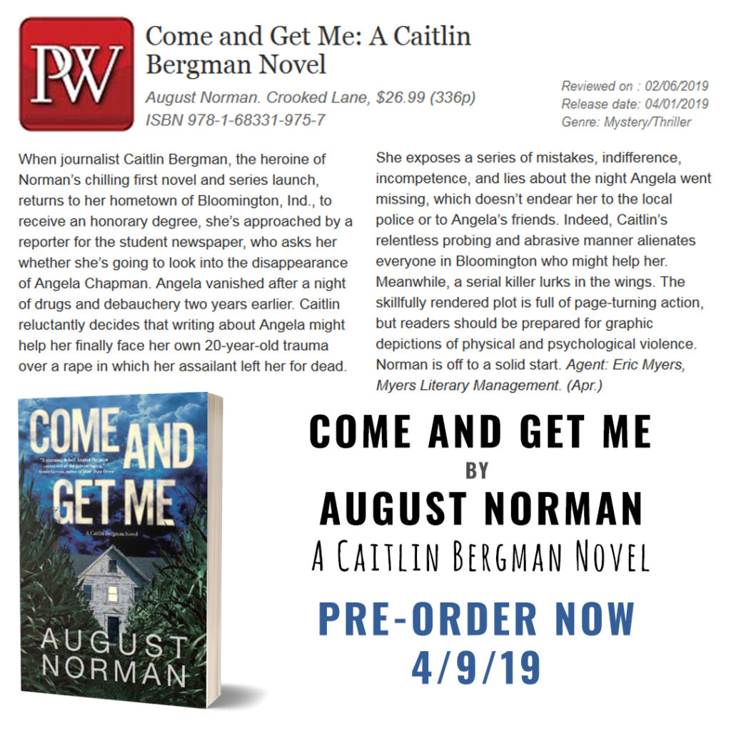 Publishers Weekly calls Come and Get Me by August Norman "Chilling . . . The skillfully rendered plot is full of page-turning action . . . Norman is off to a solid start." Now available for Pre-Order. Available wherever thrillers are sold on 4/9/19.